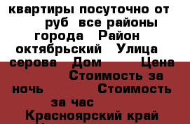 квартиры посуточно от 1000 руб, все районы города › Район ­ октябрьский › Улица ­ серова › Дом ­ 10 › Цена ­ 1 900 › Стоимость за ночь ­ 1 500 › Стоимость за час ­ 300 - Красноярский край Недвижимость » Квартиры аренда посуточно   . Красноярский край